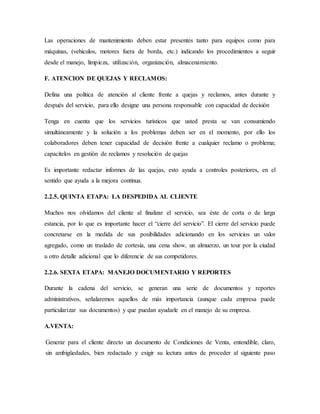 Las operaciones de mantenimiento deben estar presentes tanto para equipos como para
máquinas, (vehículos, motores fuera de borda, etc.) indicando los procedimientos a seguir
desde el manejo, limpieza, utilización, organización, almacenamiento.
F. ATENCION DE QUEJAS Y RECLAMOS:
Defina una política de atención al cliente frente a quejas y reclamos, antes durante y
después del servicio, para ello designe una persona responsable con capacidad de decisión
Tenga en cuenta que los servicios turísticos que usted presta se van consumiendo
simultáneamente y la solución a los problemas deben ser en el momento, por ello los
colaboradores deben tener capacidad de decisión frente a cualquier reclamo o problema;
capacítelos en gestión de reclamos y resolución de quejas
Es importante redactar informes de las quejas, esto ayuda a controles posteriores, en el
sentido que ayuda a la mejora continua.
2.2.5. QUINTA ETAPA: LA DESPEDIDA AL CLIENTE
Muchos nos olvidamos del cliente al finalizar el servicio, sea éste de corta o de larga
estancia, por lo que es importante hacer el “cierre del servicio”. El cierre del servicio puede
concretarse en la medida de sus posibilidades adicionando en los servicios un valor
agregado, como un traslado de cortesía, una cena show, un almuerzo, un tour por la ciudad
u otro detalle adicional que lo diferencie de sus competidores.
2.2.6. SEXTA ETAPA: MANEJO DOCUMENTARIO Y REPORTES
Durante la cadena del servicio, se generan una serie de documentos y reportes
administrativos, señalaremos aquellos de más importancia (aunque cada empresa puede
particularizar sus documentos) y que puedan ayudarle en el manejo de su empresa.
A.VENTA:
Generar para el cliente directo un documento de Condiciones de Venta, entendible, claro,
sin ambigüedades, bien redactado y exigir su lectura antes de proceder al siguiente paso
 