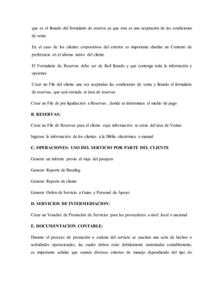 que es el llenado del formulario de reserva ya que esta es una aceptación de las condiciones
de venta
En el caso de los clientes corporativos del exterior es importante diseñar un Contrato de
preferencia en el idioma nativo del cliente
El Formulario de Reservas debe ser de fácil llenado y que contenga toda la información y
opciones
Crear un File del cliente una vez aceptadas las condiciones de venta y llenado el formulario
de reservas, que será enviada al área de reservas
Crear un File de pre liquidación a Reservas , donde se determinan el medio de pago
B. RESERVAS:
Crear un File de Reservas para el cliente cuya información se envía del área de Ventas
Ingresar la información de los clientes a la Biblia electrónica o manual
C. OPERACIONES: USO DEL SERVICIO POR PARTE DEL CLIENTE
Generar un informe previo al viaje del pasajero
Generar Reporte de Breafing
Generar Reporte de cliente
Generar Orden de Servicio a Guías y Personal de Apoyo
D. SERVICIOS DE INTERMEDIACION:
Crear un Voucher de Prestación de Servicios para los proveedores a nivel local o nacional
E. DOCUMENTACION CONTABLE:
Durante el proceso de prestación o cadena del servicio se suscitan una serie de hechos o
actividades operacionales, las cuales deben estar debidamente sustentadas contablemente;
es importante señalar que existen diversos criterios de manejo dependiendo del tipo de
 