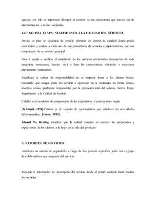 agencia, por ello es importante distinguir el carácter de sus operaciones que pueden ser de
intermediación o ventas nacionales.
2.2.7. SETIMA ETAPA: SEGUIMIENTO A LA CALIDAD DEL SERVICIO
Prevea un plan de secuencia de servicio (formato de control de calidad) donde pueda
caracterizar y evaluar a cada uno de sus proveedores de servicios complementarios, que son
componente de su servicio principal.
Esto le ayuda a verificar el cumpliendo de los servicios terciarizados (transportes de toda
naturaleza, restaurants, hoteles, etc.) y bajo las características solicitadas y estándares
previamente contratados.
Establezca la cultura de responsabilidad en su empresa frente a los clientes ﬁnales,
resaltando que aunque parte del servicio u operación no la realizamos en forma directa,
nosotros somos igualmente responsables por la prestación total del servicio. Sétima Etapa:
Seguimiento a la Calidad de Servicio.
Calidad es el resultado de comparación de las expectativas y percepciones según
[Zeithmal, 1991].Calidad es el conjunto de características que satisfacen las necesidades
del consumidor. [Juran, 1993].
Eduard W. Deming establece que la calidad consiste en exceder las necesidades y
expectativas de los clientes a lo largo de la vida del producto.
A. REPORTES DE SERVICIOS
Establezca un sistema de seguimiento a cargo de una persona especíﬁca, junto con el grupo
de colaboradores que son parte del servicio.
Recopile la información del desempeño del servicio desde el primer contacto hasta ﬁnalizar
los servicios.
 