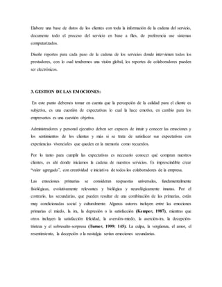 Elabore una base de datos de los clientes con toda la información de la cadena del servicio,
documente todo el proceso del servicio en base a ﬁles, de preferencia use sistemas
computarizados.
Diseñe reportes para cada paso de la cadena de los servicios donde intervienen todos los
prestadores, con lo cual tendremos una visión global, los reportes de colaboradores pueden
ser electrónicos.
3. GESTION DE LAS EMOCIONES:
En este punto debemos tomar en cuenta que la percepción de la calidad para el cliente es
subjetiva, es una cuestión de expectativas lo cual la hace emotiva, en cambio para los
empresarios es una cuestión objetiva.
Administradores y personal ejecutivo deben ser capaces de intuir y conocer las emociones y
los sentimientos de los clientes y más si se trata de satisfacer sus expectativas con
experiencias vivenciales que queden en la memoria como recuerdos.
Por lo tanto para cumplir las expectativas es necesario conocer qué compran nuestros
clientes, es ahí donde iniciamos la cadena de nuestros servicios. Es imprescindible crear
“valor agregado”, con creatividad e iniciativa de todos los colaboradores de la empresa.
Las emociones primarias se consideran respuestas universales, fundamentalmente
fisiológicas, evolutivamente relevantes y biológica y neurológicamente innatas. Por el
contrario, las secundarias, que pueden resultar de una combinación de las primarias, están
muy condicionadas social y culturalmente. Algunos autores incluyen entre las emociones
primarias el miedo, la ira, la depresión o la satisfacción (Kemper, 1987), mientras que
otros incluyen la satisfacción felicidad, la aversión-miedo, la aserción-ira, la decepción-
tristeza y el sobresalto-sorpresa (Turner, 1999: 145). La culpa, la vergüenza, el amor, el
resentimiento, la decepción o la nostalgia serían emociones secundarias.
 