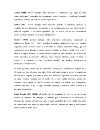 Gordon (1981: 566–7) distingue entre emociones y sentimientos, que según él serían
pautas socialmente construidas de sensaciones, gestos expresivos y significados culturales
organizados en torno a la relación con un objeto social.
Lawler (2001: 326–8) distingue entre emociones globales, o respuestas genéricas al
resultado de una interacción, involuntarias y no condicionadas por una interpretación o
atribución cognitiva, y emociones específicas, que los actores asocian con determinados
objetos y definen mediante un esfuerzo interpretativo.
Kemper (1978) también distingue entre emociones estructurales, situacionales y
anticipatorias. Jasper (2011: 286–7) establece la siguiente tipología de emociones: impulsos
corporales, como el deseo sexual o la necesidad de defecar; emociones reflejas, que son
reacciones de corta duración a nuestro entorno inmediato, sea físico o social, como la ira, el
miedo o la alegría; humores, o estados afectivos duraderos, poco intensos, que no tienen un
objeto específico; y emociones reflexivas, sean ‘lealtades afectivas’, como el amor, el
respeto o la confianza, o sean ‘emociones morales’, que implican sentimientos de
aprobación o desaprobación.
En suma, podemos afirmar que las emociones constituyen la manifestación corporal de la
relevancia que para el sujeto tiene algún hecho del mundo natural o social. La emoción es
una conciencia corporal que señala y marca esta relevancia, regulando así las relaciones que
un sujeto concreto mantiene con el mundo. En su más sencilla expresión, implica tres
elementos: (a) la valoración, (b) de un hecho del mundo, (c) realizada por un organismo
individual. Sin duda, el ‘yo’ o sujeto sentiente constituye la referencia central en torno a la
que giran las emociones.
Según Denzin (2009 [1984]) el vínculo entre las emociones y el yo es, en esencia, una
cuestión de definición. Sin embargo, es evidente que la naturaleza de las emociones es
relacional. La emoción concreta que sienta el sujeto dependerá de cómo perciba este sujeto
las consecuencias que sobre su supervivencia, bienestar, necesidades, metas y planes pueda
tener la conducta de los otros
 