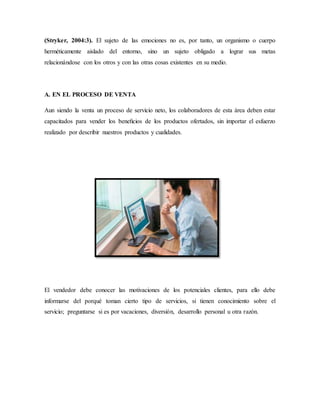 (Stryker, 2004:3). El sujeto de las emociones no es, por tanto, un organismo o cuerpo
herméticamente aislado del entorno, sino un sujeto obligado a lograr sus metas
relacionándose con los otros y con las otras cosas existentes en su medio.
A. EN EL PROCESO DE VENTA
Aun siendo la venta un proceso de servicio neto, los colaboradores de esta área deben estar
capacitados para vender los beneﬁcios de los productos ofertados, sin importar el esfuerzo
realizado por describir nuestros productos y cualidades.
El vendedor debe conocer las motivaciones de los potenciales clientes, para ello debe
informarse del porqué toman cierto tipo de servicios, si tienen conocimiento sobre el
servicio; preguntarse si es por vacaciones, diversión, desarrollo personal u otra razón.
 