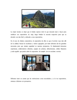 La mejor técnica es dejar que el cliente exprese todo lo que desearía tener o hacer para
satisfacer sus expectativas de viaje, luego brindar la asesoría respectiva para que su
decisión sea más fácil y enfocada a esas expectativas.
En el caso de clientes corporativos, la expectativa de ellos es que el servicio vaya más allá
de la calidad, buscan la excelencia y valores agregados, por tanto debemos dar las garantías
necesarias para que sientan seguridad en nuestras propuestas. Es fundamental demostrar
experiencia, colaboradores eﬁcientes, equipos de primera, infraestructura, solidez ﬁnanciera
y todo aquello que pueda cubrir la expectativa de cumplir con un excelente servicio.
Debemos tener en cuenta que las motivaciones crean necesidades y a la vez expectativas,
entonces debemos ser persuasivos.
 