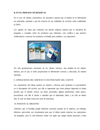 B. EN EL PROCESO DE RESERVAS
En el caso de clientes corporativos, los ejecutivos esperan que el manejo de la información
sea adecuada, oportuna y que las reservas de sus solicitudes de servicios estén conﬁrmadas
al 100%.
Los agentes de viajes que contactan con nuestra empresa esperan que se absuelvan las
preguntas o consultas sobre los productos que ofertamos; esto conlleva a que nuestros
colaboradores conozcan los productos al detalle para satisfacer esa expectativa.
No sólo gestionaremos emociones de los clientes externos, sino también de los clientes
internos, por lo que se debe proporcionar la información correcta y adecuada, de manera
oportuna.
C. OPERACIONES DEL SERVICIO O USO POR PARTE DEL CLIENTE
Las expectativas del cliente pueden ser muchas y diversas pero podemos ir conociéndolos
en el desempeño del servicio, por ello es importante que como primera impresión el cliente
perciba que el transfer conoce sus datos personales, algunas preferencias, edad, gustos,
procedencia, con ello le damos a entender que es importante, único y no sólo un cliente
más, lo cual sin duda creará una serie de emociones.
D. DURANTE EL BREAFING
Sabemos que el breafing cumple funciones concretas propias de la empresa, sin embargo
debemos aprovechar esa circunstancia para que el cliente pueda expresar sus expectativas
vía preguntas, para lo cual debemos contar con guías que tengan mucha paciencia y buen
 