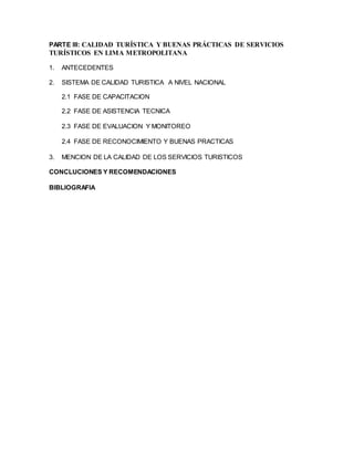 PARTE III: CALIDAD TURÍSTICA Y BUENAS PRÁCTICAS DE SERVICIOS
TURÍSTICOS EN LIMA METROPOLITANA
1. ANTECEDENTES
2. SISTEMA DE CALIDAD TURISTICA A NIVEL NACIONAL
2.1 FASE DE CAPACITACION
2.2 FASE DE ASISTENCIA TECNICA
2.3 FASE DE EVALUACION Y MONITOREO
2.4 FASE DE RECONOCIMIENTO Y BUENAS PRACTICAS
3. MENCION DE LA CALIDAD DE LOS SERVICIOS TURISTICOS
CONCLUCIONES Y RECOMENDACIONES
BIBLIOGRAFIA
 