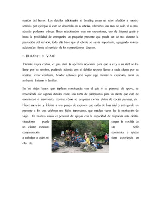 sentido del humor. Los detalles adicionales al breafing crean un valor añadido a nuestro
servicio por ejemplo si éste se desarrolla en la oficina, ofrecerles una taza de café, té u otro,
además podemos ofrecer libros relacionados con sus excursiones, uso de Internet gratis y
hasta la posibilidad de entregarles un pequeño presente que pueda ser de uso durante la
prestación del servicio, todo ello hace que el cliente se sienta importante, agregando valores
adicionales frente al servicio de los competidores directos.
E. DURANTE EL VIAJE
Durante viajes cortos, el guía dará la apertura necesaria para que a él y a su staff se les
llame por su nombre, pudiendo además con el debido respeto llamar a cada cliente por su
nombre, crear confianza, brindar aplausos por lograr algo durante la excursión, crear un
ambiente fraterno y familiar.
En los viajes largos que implican convivencia con el guía y su personal de apoyo, se
recomienda dar algunos detalles como una torta de cumpleaños para un cliente que esté de
onomástico o aniversario, mostrar cómo se preparan ciertos platos de cocina peruana, etc.
Hacer mención y felicitar a una pareja de esposos que estén de luna miel y entregando un
presente a los que celebran una fecha importante, que muchas veces fue la motivación de
viaje. En muchos casos el personal de apoyo con la capacidad de respuesta ante ciertas
situaciones puede cargar la mochila de
un cliente exhausto sin pedir
compensación económica o ayudar
a cabalgar a quien no tiene experiencia en
ello, etc.
 