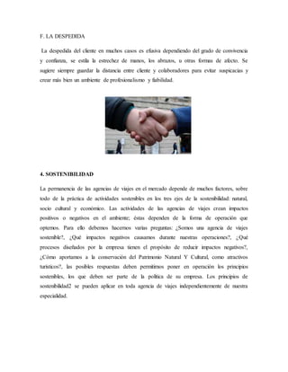 F. LA DESPEDIDA
La despedida del cliente en muchos casos es efusiva dependiendo del grado de convivencia
y confianza, se estila la estrechez de manos, los abrazos, u otras formas de afecto. Se
sugiere siempre guardar la distancia entre cliente y colaboradores para evitar suspicacias y
crear más bien un ambiente de profesionalismo y fiabilidad.
4. SOSTENIBILIDAD
La permanencia de las agencias de viajes en el mercado depende de muchos factores, sobre
todo de la práctica de actividades sostenibles en los tres ejes de la sostenibilidad: natural,
socio cultural y económico. Las actividades de las agencias de viajes crean impactos
positivos o negativos en el ambiente; éstas dependen de la forma de operación que
optemos. Para ello debemos hacernos varias preguntas: ¿Somos una agencia de viajes
sostenible?, ¿Qué impactos negativos causamos durante nuestras operaciones?, ¿Qué
procesos diseñados por la empresa tienen el propósito de reducir impactos negativos?,
¿Cómo aportamos a la conservación del Patrimonio Natural Y Cultural, como atractivos
turísticos?, las posibles respuestas deben permitirnos poner en operación los principios
sostenibles, los que deben ser parte de la política de su empresa. Los principios de
sostenibilidad2 se pueden aplicar en toda agencia de viajes independientemente de nuestra
especialidad.
 