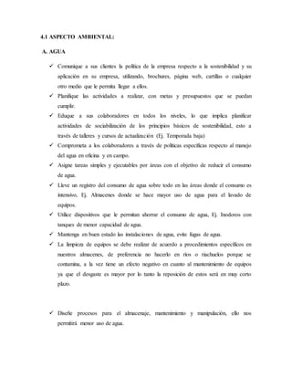 4.1 ASPECTO AMBIENTAL:
A. AGUA
 Comunique a sus clientes la política de la empresa respecto a la sostenibilidad y su
aplicación en su empresa, utilizando, brochures, página web, cartillas o cualquier
otro medio que le permita llegar a ellos.
 Planifique las actividades a realizar, con metas y presupuestos que se puedan
cumplir.
 Eduque a sus colaboradores en todos los niveles, lo que implica planificar
actividades de sociabilización de los principios básicos de sostenibilidad, esto a
través de talleres y cursos de actualización (Ej. Temporada baja)
 Comprometa a los colaboradores a través de políticas específicas respecto al manejo
del agua en oficina y en campo.
 Asigne tareas simples y ejecutables por áreas con el objetivo de reducir el consumo
de agua.
 Lleve un registro del consumo de agua sobre todo en las áreas donde el consumo es
intensivo, Ej. Almacenes donde se hace mayor uso de agua para el lavado de
equipos.
 Utilice dispositivos que le permitan ahorrar el consumo de agua, Ej. Inodoros con
tanques de menor capacidad de agua.
 Mantenga en buen estado las instalaciones de agua, evite fugas de agua.
 La limpieza de equipos se debe realizar de acuerdo a procedimientos específicos en
nuestros almacenes, de preferencia no hacerlo en ríos o riachuelos porque se
contamina, a la vez tiene un efecto negativo en cuanto al mantenimiento de equipos
ya que el desgaste es mayor por lo tanto la reposición de estos será en muy corto
plazo.
 Diseñe procesos para el almacenaje, mantenimiento y manipulación, ello nos
permitirá menor uso de agua.
 