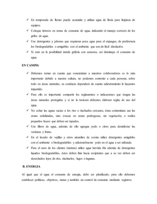  En temporada de lluvias puede acumular y utilizar agua de lluvia para limpieza de
equipos.
 Coloque letreros en zonas de consumo de agua, indicando el manejo correcto de los
grifos de agua.
 Use detergentes y jabones que requieran poca agua para el enjuague, de preferencia
los biodegradables o amigables con el ambiente que son de fácil disolución.
 Si está en la posibilidad instale grifería con sensores, así disminuye el consumo de
agua.
EN CAMPO:
 Debemos tomar en cuenta que concientizar a nuestros colaboradores es lo más
importante debido a nuestra cultura, no podemos controlar a cada persona; sobre
todo en áreas naturales, su conducta dependerá de cuanto adiestramiento le hayamos
impartido.
 Para ello es importante compartir los reglamentos o indicaciones que tengan las
áreas naturales protegidas y si no la tuviesen debemos elaborar reglas de uso del
agua.
 No echar las aguas sucias a los ríos o riachuelos cercanos, éstas contaminan; use las
zonas señalizadas, sino evacue en zonas pedregosas, sin vegetación, o realice
pequeños hoyos que deben ser tapados.
 Use filtros de agua, además de ello agregue yodo o cloro para desinfectar las
verduras y frutas.
 En el lavado de vajillas y otros utensilios de cocina utilice detergentes amigables
con el ambiente o biodegradables y adicionalmente yodo en el agua a ser utilizada.
 Para el aseo de los clientes (turistas) utilice agua hervida fría además de detergentes
líquidos biodegradables, éstos deben fluir hacia recipientes que a su vez deben ser
desechados lejos de ríos, riachuelos, lagos o lagunas.
B. ENERGIA
Al igual que el agua el consumo de energía, debe ser planificado, para ello debemos
establecer políticas, objetivos, metas y también un control de consumo mediante registros.
 