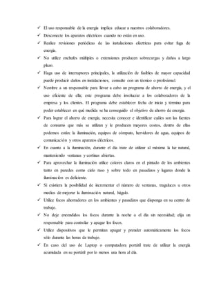  El uso responsable de la energía implica educar a nuestros colaboradores.
 Desconecte los aparatos eléctricos cuando no están en uso.
 Realice revisiones periódicas de las instalaciones eléctricas para evitar fuga de
energía.
 No utilice enchufes múltiples o extensiones producen sobrecargas y daños a largo
plazo.
 Haga uso de interruptores principales, la utilización de fusibles de mayor capacidad
puede producir daños en instalaciones, consulte con un técnico o profesional.
 Nombre a un responsable para llevar a cabo un programa de ahorro de energía, y el
uso eficiente de ella; este programa debe involucrar a los colaboradores de la
empresa y los clientes. El programa debe establecer fecha de inicio y término para
poder establecer en qué medida se ha conseguido el objetivo de ahorro de energía.
 Para lograr el ahorro de energía, necesita conocer e identificar cuáles son las fuentes
de consumo que más se utilizan y le producen mayores costos, dentro de ellas
podemos están: la iluminación, equipos de cómputo, hervidores de agua, equipos de
comunicación y otros aparatos eléctricos.
 En cuanto a la iluminación, durante el día trate de utilizar al máximo la luz natural,
manteniendo ventanas y cortinas abiertas.
 Para aprovechar la iluminación utilice colores claros en el pintado de los ambientes
tanto en paredes como cielo raso y sobre todo en pasadizos y lugares donde la
iluminación es deficiente.
 Si existiera la posibilidad de incrementar el número de ventanas, tragaluces u otros
medios de mejorar la iluminación natural, hágalo.
 Utilice focos ahorradores en los ambientes y pasadizos que disponga en su centro de
trabajo.
 No deje encendidos los focos durante la noche o el día sin necesidad; elija un
responsable para controlar y apagar los focos.
 Utilice dispositivos que le permitan apagar y prender automáticamente los focos
sólo durante las horas de trabajo.
 En caso del uso de Laptop o computadora portátil trate de utilizar la energía
acumulada en su portátil por lo menos una hora al día.
 