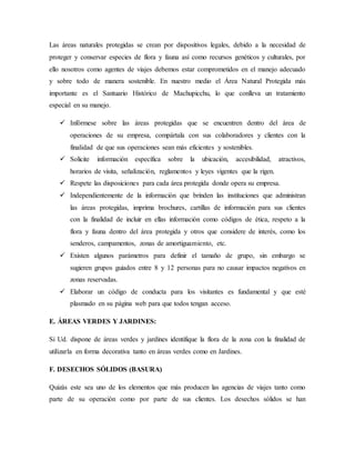 Las áreas naturales protegidas se crean por dispositivos legales, debido a la necesidad de
proteger y conservar especies de flora y fauna así como recursos genéticos y culturales, por
ello nosotros como agentes de viajes debemos estar comprometidos en el manejo adecuado
y sobre todo de manera sostenible. En nuestro medio el Área Natural Protegida más
importante es el Santuario Histórico de Machupicchu, lo que conlleva un tratamiento
especial en su manejo.
 Infórmese sobre las áreas protegidas que se encuentren dentro del área de
operaciones de su empresa, compártala con sus colaboradores y clientes con la
finalidad de que sus operaciones sean más eficientes y sostenibles.
 Solicite información específica sobre la ubicación, accesibilidad, atractivos,
horarios de visita, señalización, reglamentos y leyes vigentes que la rigen.
 Respete las disposiciones para cada área protegida donde opera su empresa.
 Independientemente de la información que brinden las instituciones que administran
las áreas protegidas, imprima brochures, cartillas de información para sus clientes
con la finalidad de incluir en ellas información como códigos de ética, respeto a la
flora y fauna dentro del área protegida y otros que considere de interés, como los
senderos, campamentos, zonas de amortiguamiento, etc.
 Existen algunos parámetros para definir el tamaño de grupo, sin embargo se
sugieren grupos guiados entre 8 y 12 personas para no causar impactos negativos en
zonas reservadas.
 Elaborar un código de conducta para los visitantes es fundamental y que esté
plasmado en su página web para que todos tengan acceso.
E. ÁREAS VERDES Y JARDINES:
Si Ud. dispone de áreas verdes y jardines identifique la flora de la zona con la finalidad de
utilizarla en forma decorativa tanto en áreas verdes como en Jardines.
F. DESECHOS SÓLIDOS (BASURA)
Quizás este sea uno de los elementos que más producen las agencias de viajes tanto como
parte de su operación como por parte de sus clientes. Los desechos sólidos se han
 