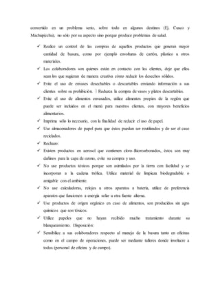 convertido en un problema serio, sobre todo en algunos destinos (Ej. Cusco y
Machupicchu), no sólo por su aspecto sino porque produce problemas de salud.
 Realice un control de las compras de aquellos productos que generan mayor
cantidad de basura, como por ejemplo envolturas de cartón, plástico u otros
materiales.
 Los colaboradores son quienes están en contacto con los clientes, deje que ellos
sean los que sugieran de manera creativa cómo reducir los desechos sólidos.
 Evite el uso de envases desechables o descartables enviando información a sus
clientes sobre su prohibición.  Reduzca la compra de vasos y platos descartables.
 Evite el uso de alimentos envasados, utilice alimentos propios de la región que
puede ser incluidos en el menú para nuestros clientes, con mayores beneficios
alimentarios.
 Imprima sólo lo necesario, con la finalidad de reducir el uso de papel.
 Use almacenadores de papel para que éstos puedan ser reutilizados y de ser el caso
reciclados.
 Rechazo:
 Existen productos en aerosol que contienen cloro-flúorcarbonados, éstos son muy
dañinos para la capa de ozono, evite su compra y uso.
 No use productos tóxicos porque son asimilados por la tierra con facilidad y se
incorporan a la cadena trófica. Utilice material de limpieza biodegradable o
amigable con el ambiente.
 No use calculadoras, relojes u otros aparatos a batería, utilice de preferencia
aparatos que funcionen a energía solar u otra fuente alterna.
 Use productos de origen orgánico en caso de alimentos, son producidos sin agro
químicos que son tóxicos.
 Utilice papeles que no hayan recibido mucho tratamiento durante su
blanqueamiento. Disposición:
 Sensibilice a sus colaboradores respecto al manejo de la basura tanto en oficinas
como en el campo de operaciones, puede ser mediante talleres donde involucre a
todos (personal de oficina y de campo).
 