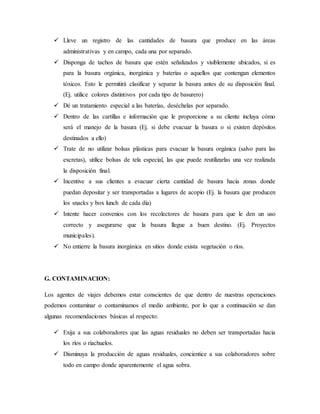  Lleve un registro de las cantidades de basura que produce en las áreas
administrativas y en campo, cada una por separado.
 Disponga de tachos de basura que estén señalizados y visiblemente ubicados, si es
para la basura orgánica, inorgánica y baterías o aquellos que contengan elementos
tóxicos. Esto le permitirá clasificar y separar la basura antes de su disposición final.
(Ej. utilice colores distintivos por cada tipo de basurero)
 Dé un tratamiento especial a las baterías, deséchelas por separado.
 Dentro de las cartillas e información que le proporcione a su cliente incluya cómo
será el manejo de la basura (Ej. si debe evacuar la basura o si existen depósitos
destinados a ello)
 Trate de no utilizar bolsas plásticas para evacuar la basura orgánica (salvo para las
excretas), utilice bolsas de tela especial, las que puede reutilizarlas una vez realizada
la disposición final.
 Incentive a sus clientes a evacuar cierta cantidad de basura hacia zonas donde
puedan depositar y ser transportadas a lugares de acopio (Ej. la basura que producen
los snacks y box lunch de cada día)
 Intente hacer convenios con los recolectores de basura para que le den un uso
correcto y asegurarse que la basura llegue a buen destino. (Ej. Proyectos
municipales).
 No entierre la basura inorgánica en sitios donde exista vegetación o ríos.
G. CONTAMINACION:
Los agentes de viajes debemos estar conscientes de que dentro de nuestras operaciones
podemos contaminar o contaminamos el medio ambiente, por lo que a continuación se dan
algunas recomendaciones básicas al respecto:
 Exija a sus colaboradores que las aguas residuales no deben ser transportadas hacia
los ríos o riachuelos.
 Disminuya la producción de aguas residuales, concientice a sus colaboradores sobre
todo en campo donde aparentemente el agua sobra.
 