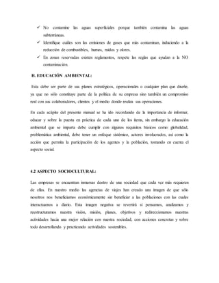  No contamine las aguas superficiales porque también contamina las aguas
subterráneas.
 Identifique cuáles son las emisiones de gases que más contaminan, induciendo a la
reducción de combustibles, humos, ruidos y olores.
 En zonas reservadas existen reglamentos, respete las reglas que ayudan a la NO
contaminación.
H. EDUCACIÓN AMBIENTAL:
Esta debe ser parte de sus planes estratégicos, operacionales o cualquier plan que diseñe,
ya que no sólo constituye parte de la política de su empresa sino también un compromiso
real con sus colaboradores, clientes y el medio donde realiza sus operaciones.
En cada acápite del presente manual se ha ido recordando de la importancia de informar,
educar y sobre la puesta en práctica de cada uno de los ítems, sin embargo la educación
ambiental que se imparta debe cumplir con algunos requisitos básicos como: globalidad,
problemática ambiental, debe tener un enfoque sistémico, actores involucrados, así como la
acción que permita la participación de los agentes y la población, tomando en cuenta el
aspecto social.
4.2 ASPECTO SOCIOCULTURAL:
Las empresas se encuentran inmersas dentro de una sociedad que cada vez más requieren
de ellas. En nuestro medio las agencias de viajes han creado una imagen de que sólo
nosotros nos beneficiamos económicamente sin beneficiar a las poblaciones con las cuales
interactuamos a diario. Esta imagen negativa se revertirá si pensamos, analizamos y
reestructuramos nuestra visión, misión, planes, objetivos y redireccionamos nuestras
actividades hacia una mejor relación con nuestra sociedad, con acciones concretas y sobre
todo desarrollando y practicando actividades sostenibles.
 