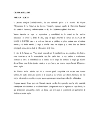 GENERALIDADES
PRESENTACION
El presente trabajo de Calidad Turística, ha sido elaborado gracias a la iniciativa del Proyecto
“Mejoramiento de la Calidad de los Servicios Turísticos”, impulsado desde la Dirección Regional
deComercio Exterior y Turismo (DIRCETUR) del Gobierno Regional del Cusco.
Nuestra intención es lograr el mejoramiento y sostenibilidad de la calidad de los servicios
relacionados al turismo y, dentro de ellos, juega un papel primordial el servicio de AGENCIAS DE
VIAJES Y TURISMO, pues es a través de ellas que se establece el primer contacto entre el visitante
(turista) y el destino turístico, y luego la relación entre este negocio y el cliente tiene una duración
prolongada ymuy directa, hasta la culminación de la visita.
El éxito de la Agencia de Viajes estaré presentado por la satisfacción de las expectativas del cliente y,
como consecuencia, de la recomendación que éste pueda hacer ya sea positiva o negativamente,
afectando no sólo a la sostenibilidad de la empresa en el tiempo sino también a la imagen que podamos
dar del Cusco como destino turístico, dando, a su vez, lugar a una menor o mayor afluencia del turismo a
nuestra región.
No debemos olvidar, además, que en el contexto global, competimos con muchos otros destinos
turísticos, los cuales ponen gran esmero en la calidad de los servicios que ofrecen, haciéndose por este
motivo más atractivos, no obstante contar aveces conmenores atracciones culturales ehistóricas.
Es pues nuestro deseo que este Manual cumpla con los fines para los que ha sido concebido
contribuyendo así al desarrollo de la actividad turística y en particular al de las Agencias de Viajes locales, las
que proporcionan considerables puestos de trabajo que sirven para el sostenimiento de igual número de
familias en nuestra región.
 