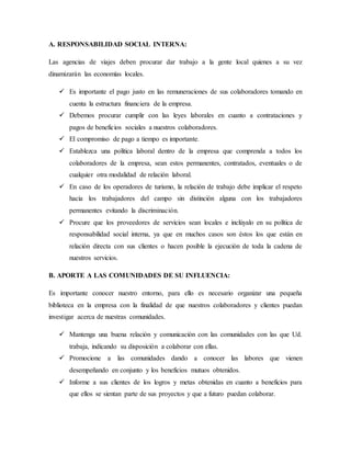 A. RESPONSABILIDAD SOCIAL INTERNA:
Las agencias de viajes deben procurar dar trabajo a la gente local quienes a su vez
dinamizarán las economías locales.
 Es importante el pago justo en las remuneraciones de sus colaboradores tomando en
cuenta la estructura financiera de la empresa.
 Debemos procurar cumplir con las leyes laborales en cuanto a contrataciones y
pagos de beneficios sociales a nuestros colaboradores.
 El compromiso de pago a tiempo es importante.
 Establezca una política laboral dentro de la empresa que comprenda a todos los
colaboradores de la empresa, sean estos permanentes, contratados, eventuales o de
cualquier otra modalidad de relación laboral.
 En caso de los operadores de turismo, la relación de trabajo debe implicar el respeto
hacia los trabajadores del campo sin distinción alguna con los trabajadores
permanentes evitando la discriminación.
 Procure que los proveedores de servicios sean locales e inclúyalo en su política de
responsabilidad social interna, ya que en muchos casos son éstos los que están en
relación directa con sus clientes o hacen posible la ejecución de toda la cadena de
nuestros servicios.
B. APORTE A LAS COMUNIDADES DE SU INFLUENCIA:
Es importante conocer nuestro entorno, para ello es necesario organizar una pequeña
biblioteca en la empresa con la finalidad de que nuestros colaboradores y clientes puedan
investigar acerca de nuestras comunidades.
 Mantenga una buena relación y comunicación con las comunidades con las que Ud.
trabaja, indicando su disposición a colaborar con ellas.
 Promocione a las comunidades dando a conocer las labores que vienen
desempeñando en conjunto y los beneficios mutuos obtenidos.
 Informe a sus clientes de los logros y metas obtenidas en cuanto a beneficios para
que ellos se sientan parte de sus proyectos y que a futuro puedan colaborar.
 
