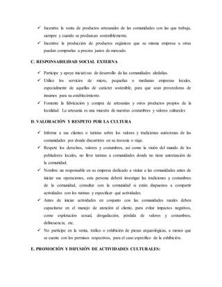  Incentive la venta de productos artesanales de las comunidades con las que trabaja,
siempre y cuando se produzcan sosteniblemente.
 Incentive la producción de productos orgánicos que su misma empresa u otras
puedan comprarlas a precios justos de mercado.
C. RESPONSABILIDAD SOCIAL EXTERNA
 Participe y apoye iniciativas de desarrollo de las comunidades aledañas.
 Utilice los servicios de micro, pequeñas o medianas empresas locales,
especialmente de aquellas de carácter sostenible, para que sean proveedoras de
insumos para su establecimiento.
 Fomente la fabricación y compra de artesanías y otros productos propios de la
localidad. La artesanía es una muestra de nuestras costumbres y valores culturales
D. VALORACIÓN Y RESPETO POR LA CULTURA
 Informe a sus clientes o turistas sobre los valores y tradiciones autóctonas de las
comunidades por donde discurrirán en su travesía o viaje.
 Respete los derechos, valores y costumbres, así como la visión del mundo de los
pobladores locales, no lleve turistas a comunidades donde no tiene autorización de
la comunidad.
 Nombre un responsable en su empresa dedicado a visitar a las comunidades antes de
iniciar sus operaciones, esta persona deberá investigar las tradiciones y costumbres
de la comunidad, consultar con la comunidad si están dispuestos a compartir
actividades con los turistas y especificar qué actividades.
 Antes de iniciar actividades en conjunto con las comunidades rurales deben
capacitarse en el manejo de atención al cliente, para evitar impactos negativos,
como explotación sexual, drogadicción, pérdida de valores y costumbres,
delincuencia, etc.
 No participe en la venta, tráfico o exhibición de piezas arqueológicas, a menos que
se cuente con los permisos respectivos, para el caso específico de la exhibición.
E. PROMOCIÓN Y DIFUSIÓN DE ACTIVIDADES CULTURALES:
 