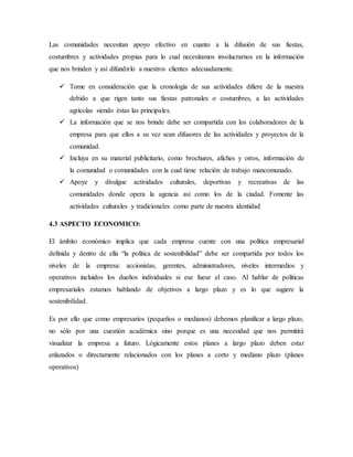 Las comunidades necesitan apoyo efectivo en cuanto a la difusión de sus fiestas,
costumbres y actividades propias para lo cual necesitamos involucrarnos en la información
que nos brinden y así difundirlo a nuestros clientes adecuadamente.
 Tome en consideración que la cronología de sus actividades difiere de la nuestra
debido a que rigen tanto sus fiestas patronales o costumbres, a las actividades
agrícolas siendo éstas las principales.
 La información que se nos brinde debe ser compartida con los colaboradores de la
empresa para que ellos a su vez sean difusores de las actividades y proyectos de la
comunidad.
 Incluya en su material publicitario, como brochures, afiches y otros, información de
la comunidad o comunidades con la cual tiene relación de trabajo mancomunado.
 Apoye y divulgue actividades culturales, deportivas y recreativas de las
comunidades donde opera la agencia así como los de la ciudad. Fomente las
actividades culturales y tradicionales como parte de nuestra identidad
4.3 ASPECTO ECONOMICO:
El ámbito económico implica que cada empresa cuente con una política empresarial
definida y dentro de ella “la política de sostenibilidad” debe ser compartida por todos los
niveles de la empresa: accionistas, gerentes, administradores, niveles intermedios y
operativos incluidos los dueños individuales si ese fuese el caso. Al hablar de políticas
empresariales estamos hablando de objetivos a largo plazo y es lo que sugiere la
sostenibilidad.
Es por ello que como empresarios (pequeños o medianos) debemos planificar a largo plazo,
no sólo por una cuestión académica sino porque es una necesidad que nos permitirá
visualizar la empresa a futuro. Lógicamente estos planes a largo plazo deben estar
enlazados o directamente relacionados con los planes a corto y mediano plazo (planes
operativos)
 