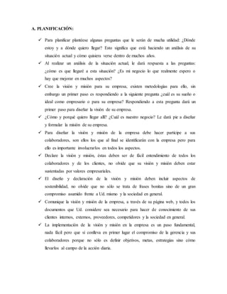 A. PLANIFICACIÓN:
 Para planificar plantéese algunas preguntas que le serán de mucha utilidad: ¿Dónde
estoy y a dónde quiero llegar? Esto significa que está haciendo un análisis de su
situación actual y cómo quisiera verse dentro de muchos años.
 Al realizar un análisis de la situación actual, le dará respuesta a las preguntas:
¿cómo es que llegaré a esta situación? ¿Es mi negocio lo que realmente espero o
hay que mejorar en muchos aspectos?
 Cree la visión y misión para su empresa, existen metodologías para ello, sin
embargo un primer paso es respondiendo a la siguiente pregunta ¿cuál es su sueño o
ideal como empresario o para su empresa? Respondiendo a esta pregunta dará un
primer paso para diseñar la visión de su empresa.
 ¿Cómo y porqué quiero llegar allí? ¿Cuál es nuestro negocio? Le dará pie a diseñar
y formular la misión de su empresa.
 Para diseñar la visión y misión de la empresa debe hacer partícipe a sus
colaboradores, son ellos los que al final se identificarán con la empresa pero para
ello es importante involucrarlos en todos los aspectos.
 Declare la visión y misión, éstas deben ser de fácil entendimiento de todos los
colaboradores y de los clientes, no olvide que su visión y misión deben estar
sustentadas por valores empresariales.
 El diseño y declaración de la visión y misión deben incluir aspectos de
sostenibilidad, no olvide que no sólo se trata de frases bonitas sino de un gran
compromiso asumido frente a Ud. mismo y la sociedad en general.
 Comunique la visión y misión de la empresa, a través de su página web, y todos los
documentos que Ud. considere sea necesario para hacer de conocimiento de sus
clientes internos, externos, proveedores, competidores y la sociedad en general.
 La implementación de la visión y misión en la empresa es un paso fundamental,
nada fácil pero que sí conlleva en primer lugar el compromiso de la gerencia y sus
colaboradores porque no sólo es definir objetivos, metas, estrategias sino cómo
llevarlos al campo de la acción diaria.
 