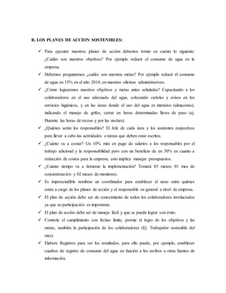 B. LOS PLANES DE ACCION SOSTENIBLES:
 Para ejecutar nuestros planes de acción debemos tomar en cuenta lo siguiente:
¿Cuáles son nuestros objetivos? Por ejemplo reducir el consumo de agua en la
empresa.
 Debemos preguntarnos ¿cuáles son nuestras metas? Por ejemplo reducir el consumo
de agua en 15% en el año 2010, en nuestras oficinas administrativas.
 ¿Cómo lograremos nuestros objetivos y metas antes señaladas? Capacitando a los
colaboradores en el uso adecuado del agua, colocando carteles y avisos en los
servicios higiénicos, y en las áreas donde el uso del agua es intensivo (almacenes),
indicando el manejo de grifos, cerrar en horas determinadas llaves de paso (ej.
Durante las horas de receso y por las noches).
 ¿Quiénes serán los responsables? El Jefe de cada área y los asistentes respectivos
para llevar a cabo las actividades o tareas que deben estar escritos.
 ¿Cuánto va a costar? Un 10% más en pago de salarios a los responsables por el
trabajo adicional y la responsabilidad pero con un beneficio de en 30% en cuanto a
reducción de costos para la empresa, esto implica manejar presupuestos.
 ¿Cuánto tiempo va a demorar la implementación? Tomará 03 meses: 01 mes de
concientización y 02 meses de monitoreo.
 Es imprescindible nombrar un coordinador para establecer el nexo entre quiénes
están a cargo de los planes de acción y el responsable en general a nivel de empresa.
 El plan de acción debe ser de conocimiento de todos los colaboradores involucrados
ya que su participación es importante.
 El plan de acción debe ser de manejo fácil y que se pueda lograr con éxito.
 Controle el cumplimiento con fechas límite, premie el logro de los objetivos y las
metas, también la participación de los colaboradores (Ej. Trabajador sostenible del
mes).
 Elabore Registros para ver los resultados, para ello puede, por ejemplo, establecer
cuadros de registro de consumo del agua en función a los recibos u otras fuentes de
información.
 