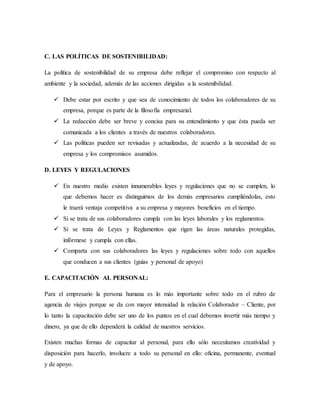 C. LAS POLÍTICAS DE SOSTENIBILIDAD:
La política de sostenibilidad de su empresa debe reflejar el compromiso con respecto al
ambiente y la sociedad, además de las acciones dirigidas a la sostenibilidad.
 Debe estar por escrito y que sea de conocimiento de todos los colaboradores de su
empresa, porque es parte de la filosofía empresarial.
 La redacción debe ser breve y concisa para su entendimiento y que ésta pueda ser
comunicada a los clientes a través de nuestros colaboradores.
 Las políticas pueden ser revisadas y actualizadas, de acuerdo a la necesidad de su
empresa y los compromisos asumidos.
D. LEYES Y REGULACIONES
 En nuestro medio existen innumerables leyes y regulaciones que no se cumplen, lo
que debemos hacer es distinguirnos de los demás empresarios cumpliéndolas, esto
le traerá ventaja competitiva a su empresa y mayores beneficios en el tiempo.
 Si se trata de sus colaboradores cumpla con las leyes laborales y los reglamentos.
 Si se trata de Leyes y Reglamentos que rigen las áreas naturales protegidas,
infórmese y cumpla con ellas.
 Comparta con sus colaboradores las leyes y regulaciones sobre todo con aquellos
que conducen a sus clientes (guías y personal de apoyo)
E. CAPACITACIÓN AL PERSONAL:
Para el empresario la persona humana es lo más importante sobre todo en el rubro de
agencia de viajes porque se da con mayor intensidad la relación Colaborador – Cliente, por
lo tanto la capacitación debe ser uno de los puntos en el cual debemos invertir más tiempo y
dinero, ya que de ello dependerá la calidad de nuestros servicios.
Existen muchas formas de capacitar al personal, para ello sólo necesitamos creatividad y
disposición para hacerlo, involucre a todo su personal en ello: oficina, permanente, eventual
y de apoyo.
 