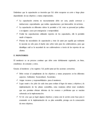 Entiéndase que la capacitación es inversión que Ud. debe recuperar en corto o largo plazo
dependiendo de sus objetivos y metas empresariales.
 La capacitación externa no necesariamente debe ser cara, puede convocar a
instituciones especializadas que realiza capacitaciones por intercambio de servicios.
 La capacitación en diferentes rubros le permitirá a Ud. rotar su personal por política
o en algunos casos por emergencias o temporalidad.
 Evalué las capacitaciones utilizando reportes de los capacitados, ello le permitirá
medir el impacto.
 Priorice las necesidades de capacitación y trate de optar por aquella que realmente
lo necesita no sólo para el dueño sino sobre todo para los colaboradores, para que
identifique cuál es la necesidad de sus colaboradores a través de los reportes de sus
clientes.
F. MONITOREO
El monitoreo es un proceso continuo que debe estar debidamente registrado, en listas,
estadísticas de consumo y otros.
Gracias al monitoreo y los registros Ud. podrá optar por las acciones correctivas.
 Debe revisar el cumplimiento de los objetivos y metas propuestos en los diferentes
aspectos: Ambiental, Sociocultural, Económico.
 Asigne recursos y responsabilidades para el monitoreo.
 Logre reunir a los jefes de cada área para evaluar el logro de metas y objetivos y la
implementación de los planes sostenibles, estas reuniones deben tener resultados
que nos permitan obtener informes de los avances o problemas que se suscitan
sobretodo en la implementación.
 Si Ud. cree que ya logró algunos objetivos y metas esto le servirá como base para ir
avanzando en la implementación de su plan sostenible, prosiga con la consecución
de otros objetivos.
 