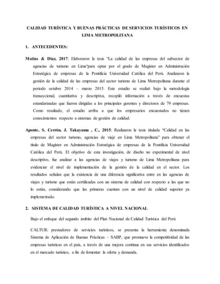 CALIDAD TURÍSTICA Y BUENAS PRÁCTICAS DE SERVICIOS TURÍSTICOS EN
LIMA METROPOLITANA
1. ANTECEDENTES:
Matias & Diaz, 2017: Elaboraron la tesis “La calidad de las empresas del subsector de
agencias de turismo en Lima“para optar por el grado de Magìster en Administración
Estratégica de empresas de la Pontificia Universidad Católica del Perú. Analizaron la
gestión de la calidad de las empresas del sector turismo de Lima Metropolitana durante el
periodo octubre 2014 – marzo 2015. Este estudio se realizó bajo la metodología
transeccional, cuantitativa y descriptiva, recopiló información a través de encuestas
estandarizadas que fueron dirigidas a los principales gerentes y directores de 79 empresas.
Como resultado, el estudio arriba a que los empresarios encuestados no tienen
conocimientos respecto a sistemas de gestión de calidad.
Aponte, S. Cerrón, J. Takayama , C., 2015: Realizaron la tesis titulada “Calidad en las
empresas del sector turismo, agencias de viaje en Lima Metropolitana” para obtener el
título de Magíster en Administración Estratégica de empresas de la Pontificia Universidad
Católica del Perú. El objetivo de esta investigación, de díseño no experimental de nivel
descriptivo, fue analizar a las agencias de viajes y turismo de Lima Metropolitana para
evidenciar el nivel de implementación de la gestión de la calidad en el sector. Los
resultados señalan que la existencia de una diferencia significativa entre en las agencias de
viajes y turismo que están certificadas con un sistema de calidad con respecto a las que no
lo están, considerando que las primeras cuentan con un nivel de calidad superior ya
implementado.
2. SISTEMA DE CALIDAD TURÍSTICA A NIVEL NACIONAL
Bajo el enfoque del segundo ámbito del Plan Nacional de Calidad Turística del Perú
CALTUR: prestadores de servicios turísticos, se presenta la herramienta denominada
Sistema de Aplicación de Buenas Prácticas – SABP, que promueve la competitividad de las
empresas turísticas en el país, a través de una mejora continua en sus servicios identificados
en el mercado turístico, a fin de fomentar la oferta y demanda.
 