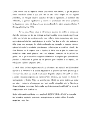 Kotler sostiene que las empresas cuentan con distintas áreas internas, lo que ha generado
ciertas dificultades debido a que cada una de ellas desea cumplir con sus objetivos
particulares, sin perseguir objetivos conjuntos de toda la organización. Al identificar estas
debilidades, se generan impedimentos y ausencia de colaboración entre áreas, cumpliendo
las funciones en plazos más largos, lo que termina alterando los planes conjuntos (Kotler, P;
Bowen, J; Carrión, M;, 1997).
Por su parte, Marco señala la relevancia de examinar los modelos o normas que
eligen las empresas, con los que pretende gestionar la calidad en sus negocios; por lo que
existen una variedad que contienen medios para evaluar e incluso autoevaluarse para tomar
conocimiento del nivel de cumplimiento en su gestión. Para llevar a cabo estas acciones se
debe contar con un equipo de trabajo conformado por empleados y expertos externos,
quienes informarán los resultados posteriormente evaluados por un comité de calidad y los
altos directivos de la empresa con el objetivo de iniciar con un plan de acciones que
establezcan cómo deben proceder ante cada dificultad identificada en el proceso de
gestión. Por lo que es necesario la organización interna de las empresas para ejercer buenas
prácticas y perfeccionar la gestión de sus procesos para beneficiar a su empresa, sus
trabajadores y clientes (Bejarano, 2001).
El SABP cuenta con tres objetivos básicos: a) sensibilizar a las empresas del sector turismo
respecto a la relevancia de la calidad; b) promover la aplicación de buenas prácticas; y c)
consolidar una cultura de calidad en el sector. El público objetivo del SABP son micro,
pequeñas y medianas empresas que prestan servicios turísticos., que cuentan con licencia de
funcionamiento y Registro Único de contribuyentes (RUC), así como también de contar
con clase y categoría, el documento que la(s) respalde otorgada(s) por la Dirección o
Gerencia Regional competente. Cabe resaltar que la implementación del SABP se otorga de
manera gratuita a los beneficiarios.
Según la información publicada en el portal web del MINCETUR, el SABP se desarrolla
con la finalidad de atender y asesorar a las empresas en un periodo máximo de un año,
comprende cuatro fases:
 