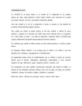 INDTRODUCCION
La CALIDAD de un destino turístico, es el resultado de la competitividad de los productos
turísticos que ofrece, donde predomina la Planta Turística eficiente, como consecuencia de la gestión
de la calidad, adecuada alas nuevas necesidades ytendencias globales.
Como toda actividad en la era de la globalización, el turismo se encuentra en una situación de
constante cambio desdehace algunas décadas.
Estos cambios que afrontan los destinos turísticos, no sólo están orientados a satisfacer las nuevas
tendencias y exigencias de la demanda, sino también lograr niveles adecuados frente a la competencia
de la oferta turística en cuanto a sus modos de organización y producción, donde la CALIDAD juega
un papel fundamental enla gestión detodaempresa deservicios turísticos.
No olvidemos que cuando un cliente compra, no sólo compra productos y servicios, compra
deseos.
Se denomina “Planta Turística” a los servicios que se venden a los turistas y que está
integrado por 2 elementos a) equipamiento y b) instalaciones.
El equipamiento incluye todos los establecimientos que se dedican a prestar los servicios
básicos para el turismo: Alojamiento, alimentación, Esparcimiento y otros servicios
(agencias de viaje, información, guías, transporte turístico, comercio, etc).
Las instalaciones son todas aquellas construcciones especiales cuya función es facilitar la
práctica de las actividades netamente turísticas. Estas son: de agua y de playa, de montañas
(miradores, circuitos de senderos, refugios, teleféricos) y generales.
BOULLON, Roberto “Planificación del Espacio Turístico” Editorial Trillas México.
 