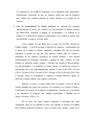 y la aplicación de una cartilla de seguimiento con los indicadores antes mencionados.
Posteriormente, transcurrido un año, las empresas reciben una visita de monitoreo
para verificar que continúan aplicando las buenas prácticas en la gestión de sus
servicios.
4. Fase de reconocimiento de buenas prácticas: las empresas que concluyen
satisfactoriamente la tercera fase obtienen este Reconocimiento de Buenas Prácticas
del MINCETUR, incluyendo el diploma de reconocimiento y la inclusión de la
empresa en el Directorio de empresas comprometidas con la calidad en turismo. Este
reconocimiento se renueva en forma anual.
Como resutlado de esta última fase, el portal web del Plan Nacional de
Calidad Turística – CALTUR, presenta el Directorio de empresas comprometidas con
la mejora de la calidad en Turismo, actualizado a diciembre 2015 por ser renovado
anualmente al término de cada año. Este drectorio contiene datos de contacto e
información de las empresas prestadoras de servicios turísticos a nivel nacional
(Establecimientos de hospedaje, restaurantes y agencias de viajes y turismo, así como
trambién de transporte turístico acuático y terrestre) que ostentan el Reocnocimiento.
Los Reconocimientos a la aplciación de buenas prácticas en gestión de servicios ha
incrementado año a año ininterrumpidamente, teniendo 57 para el año 2010, 124 para
el 2011, 230 para el 2012, 414 para el 2013, 599 para el 2014 y 685 para el 2015. Para
el presente trabajo de investigación se empleará el referido Directorio vigente, de
modo que se pueda contactar a las empresas reconocidas.
Respecto al servicio, se puede definir como la actividad o suma de ellas de
carácter intangible que suelen estar presentes en el momento en se contacta el cliente y
el trabajador, los recursos de la empresa, el equipamiento, el proceso de su prestación
y las alternativas de soluciones ante cualquier inconveniente o dificultad con los
clientes (Gronroos, 1994, p. 27).
Por lo tanto, una buena práctica comprende la efectividad ante cierta
circunstancia capaz de ser replicable en otras, cuyo principio se sustenta en la utilidad
para incentivar propuestas novedosas o para ser usadas como ejemplo a seguir con el
 