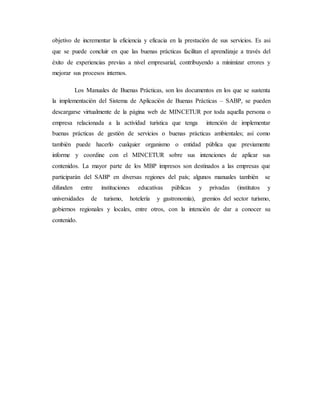 objetivo de incrementar la eficiencia y eficacia en la prestación de sus servicios. Es asi
que se puede concluir en que las buenas prácticas facilitan el aprendizaje a través del
éxito de experiencias previas a nivel empresarial, contribuyendo a minimizar errores y
mejorar sus procesos internos.
Los Manuales de Buenas Prácticas, son los documentos en los que se sustenta
la implementación del Sistema de Aplicación de Buenas Prácticas – SABP, se pueden
descargarse virtualmente de la página web de MINCETUR por toda aquella persona o
empresa relacionada a la actividad turística que tenga intención de implementar
buenas prácticas de gestión de servicios o buenas prácticas ambientales; así como
también puede hacerlo cualquier organismo o entidad pública que previamente
informe y coordine con el MINCETUR sobre sus intenciones de aplicar sus
contenidos. La mayor parte de los MBP impresos son destinados a las empresas que
participarán del SABP en diversas regiones del país; algunos manuales también se
difunden entre instituciones educativas públicas y privadas (institutos y
universidades de turismo, hotelería y gastronomía), gremios del sector turismo,
gobiernos regionales y locales, entre otros, con la intención de dar a conocer su
contenido.
 