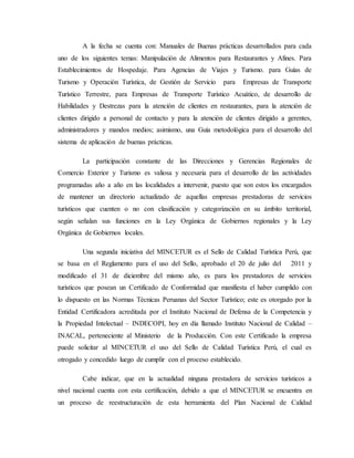 A la fecha se cuenta con: Manuales de Buenas prácticas desarrollados para cada
uno de los siguientes temas: Manipulación de Alimentos para Restaurantes y Afines. Para
Establecimientos de Hospedaje. Para Agencias de Viajes y Turismo. para Guías de
Turismo y Operación Turística, de Gestión de Servicio para Empresas de Transporte
Turístico Terrestre, para Empresas de Transporte Turístico Acuático, de desarrollo de
Habilidades y Destrezas para la atención de clientes en restaurantes, para la atención de
clientes dirigido a personal de contacto y para la atención de clientes dirigido a gerentes,
administradores y mandos medios; asimismo, una Guía metodológica para el desarrollo del
sistema de aplicación de buenas prácticas.
La participación constante de las Direcciones y Gerencias Regionales de
Comercio Exterior y Turismo es valiosa y necesaria para el desarrollo de las actividades
programadas año a año en las localidades a intervenir, puesto que son estos los encargados
de mantener un directorio actualizado de aquellas empresas prestadoras de servicios
turísticos que cuenten o no con clasificación y categorización en su ámbito territorial,
según señalan sus funciones en la Ley Orgánica de Gobiernos regionales y la Ley
Orgánica de Gobiernos locales.
Una segunda iniciativa del MINCETUR es el Sello de Calidad Turística Perú, que
se basa en el Reglamento para el uso del Sello, aprobado el 20 de julio del 2011 y
modificado el 31 de diciembre del mismo año, es para los prestadores de servicios
turísticos que posean un Certificado de Conformidad que manifiesta el haber cumplido con
lo dispuesto en las Normas Técnicas Peruanas del Sector Turístico; este es otorgado por la
Entidad Certificadora acreditada por el Instituto Nacional de Defensa de la Competencia y
la Propiedad Intelectual – INDECOPI, hoy en día llamado Instituto Nacional de Calidad –
INACAL, perteneciente al Ministerio de la Producción. Con este Certificado la empresa
puede solicitar al MINCETUR el uso del Sello de Calidad Turística Perú, el cual es
otrogado y concedido luego de cumplir con el proceso establecido.
Cabe indicar, que en la actualidad ninguna prestadora de servicios turísticos a
nivel nacional cuenta con esta certificación, debido a que el MINCETUR se encuentra en
un proceso de reestructuración de esta herramienta del Plan Nacional de Calidad
 