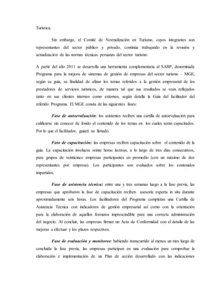 Turística.
Sin embargo, el Comité de Normalización en Turismo, cuyos integrantes son
representantes del sector público y privado, continúa trabajando en la revisión y
actualización de las normas técnicas peruanas del sector turismo.
A partir del año 2011 se desarrolla una herramienta complementaria al SABP, denominada
Programa para la mejora de sistemas de gestión de empresas del sector turismo – MGE,
según su guía, su finalidad de afinar los temas referidos a la gestión empresarial de los
prestadores de servicios turísticos, de manera tal que sus resultados se vean reflejados
tanto en sus clientes internos como externos, según detalla la Guía del facilitador del
referido Programa. El MGE consta de las siguientes fases:
Fase de autoevaluación: los asistentes reciben una cartilla de autoevaluación para
calificarse sin conocer de fondo el contenido de los temas en los cuales serán capacitados.
Por lo que el facilitador, guiará su llenado.
Fase de capacitación: las empresas reciben capacitación sobre el contenido de la
guía. La capacitación involucra veinte horas lectivas, a lo largo de tres días consecutivos,
para grupos de veinticinco empresas participantes en promedio (con un máximo de dos
representantes por empresa). Los participantes son evaluados sobre los contenidos
impartidos.
Fase de asistencia técnica: entre una y tres semanas luego a la fase previa, las
empresas que aprobaron la fase de capacitación reciben asesoría experta in situ durante
aproximadamente seis horas. Los facilitadores del Programa completan una Cartilla de
Asistencia Técnica con indicadores de gestión empresarial así como con la orientación
para la elaboración de aquellos formatos imprescindible para una correcta administración
del negocio. Al concluir, las empresas firman un Acta de Conformidad con el detalle de las
mejoras a efectuar y los plazos respectivos.
Fase de evaluación y monitoreo: habiendo transcurrido al menos un mes luego de
concluida la fase previa, las empresas participan en una evaluación para comprobar la
elaboración e implementación de un Plan de acción desarrollado con las indicaciones
 