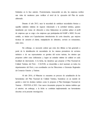 brindadas en la fase anterior. Posteriormente, transcurrido un año, las empresas reciben
una visita de monitoreo para verificar el nivel de la ejecución del Plan de acción
elaborado.
Durante el año 2013, nace la necesidad de satisfacer necesidades básicas a
aquellas unidades mínimas de negocio relacionado a la actividad turística, quienes
inicialmente por temas de ubicación u otras limitaciones no podrían aplicar al perfil
de empresas que se exige a las empresas que participarían del SABP o MGE. En este
sentido, se inician con Capacitaciones introductorias de corta duración, que mejoras
técnicas de atención al cliente, manipulación de alimentos, servicio en restaurantes,
entre otros.
Sin embargo, es necesario aclarar que estas dos últimas se han generado a
partir de la identificación de necesidades de los mismos prestadores de servicios
turísticos o de sus representantes en gremios del sector turismo, los mismos que
proponen cubrir estas deficiencias y lograr un estándar mínimo de calidad en cada
localidad de intervención. A la fecha, las iniciativas que propone el Plan Nacional de
Calidad Turística del Perú – CALTUR, se desarrollan a nivel nacional, en todos los
departamentos del Perú y son coordinadas con las Direcciones o Gerencias Regionales
de Comercio Exterior y Turismo.
Al año 2016, el Mincetur se encuentra en proceso de actualización de las
herramientas del Plan Nacional de Calidad Turística, basándose en un modelo de
gestión a nivel de destinos turístico como lo propone el Plan Estratégico Nacional de
Turismo – PENTUR al 2021. Este nuevo documento propone los mismos ámbitos que
el anterior; sin embargo, a la fecha se continúan implementando sus herramientas
descritas en la presente investigación.
 