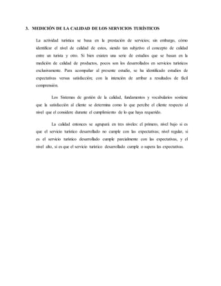 3. MEDICIÓN DE LA CALIDAD DE LOS SERVICIOS TURÍSTICOS
La actividad turística se basa en la prestación de servicios; sin embargo, cómo
identificar el nivel de calidad de estos, siendo tan subjetivo el concepto de calidad
entre un turista y otro. Si bien existen una serie de estudios que se basan en la
medición de calidad de productos, pocos son los desarrollados en servicios turísticos
exclusivamente. Para acompañar al presente estudio, se ha identificado estudios de
expectativas versus satisfacción; con la intención de arribar a resultados de fácil
comprensión.
Los Sistemas de gestión de la calidad, fundamentos y vocabularios sostiene
que la satisfacción al cliente se determina como lo que percibe el cliente respecto al
nivel que el considere durante el cumplimiento de lo que haya requerido.
La calidad entonces se agrupará en tres niveles: el primero, nivel bajo si es
que el servicio turístico desarrollado no cumple con las expectativas; nivel regular, si
es el servicio turístico desarrollado cumple parcialmente con las expectativas, y el
nivel alto, si es que el servicio turístico desarrollado cumple o supera las expectativas.
 