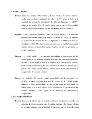 4. CONCLUSIONES
Primera: Entre las variables calidad turística y buenas prácticas de servicios turísticos
resulta una correlación significativa (p-valor = 0.017 menor a 0.05) y la
magnitud de correlación (Coeficiente de Rho de Spearman = 0,217**)
evidencia ser positiva débil. Se puede afirmar que se percibe buena calidad
turística cuando se implementan buenas prácticas de servicios turísticos.
Segunda: Existe correlación significativa entre la calidad turística y la dimensión
prestación del servicio turístico (p-valor = 0.023 menor a 0.05) y la magnitud
de correlación (Coeficiente de Rho de Spearman = 0,208**) considera una
correlación positiva débil. Por lo tanto, se infiere que se percibe buena calidad
turística cuando se desarrollan buenas prácticas durante la prestación de
servicios turísticos.
Tercera: La calidad turistica y la dimensión instalaciones y equipamiento de las
buenas prácticas de servicios turísticos presentan una correlación significativa
(p-valor = 0.013 menor a 0.05) y la magnitud de la correlación se considera
positiva débil (Coeficiente de Rho de Spearman = 0,225**). Se deduce que se
percibe una buena calidad turística cuando existe buena infraestructura y
equipamiento de servicios turísticos.
Cuarta: Los resultados del presente estudio, desarrollado entre los prestadores de
servicios turísticos comprometidos con la mejora de la calidad turística
ubicados en Lima Metropolitana, se percibe que existe un nivel regular de
calidad turística; con nivel regular en la dimensión de la prestación de los
servicios turísticos y nivel regular en la dimensión de instalaciones y
equipamiento.
5. RECOMENDACIONES
Primera: Promover la difusión de los resultados obtenidos en el presente estudio, que
determina la relación existente entre la calidad turísttica y las buenas prácticas
de servicios turístcos, con la finalidad de incentivar que se desarrollen otros
 