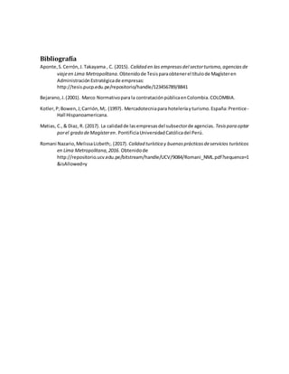 Bibliografía
Aponte,S.Cerrón,J.Takayama , C. (2015). Calidad en las empresasdel sectorturismo,agenciasde
viajeen Lima Metropolitana. Obtenidode Tesisparaobtenerel títulode Magísteren
AdministraciónEstratégicade empresas:
http://tesis.pucp.edu.pe/repositorio/handle/123456789/8841
Bejarano,J.(2001). Marco Normativopara la contrataciónpúblicaenColombia.COLOMBIA.
Kotler,P;Bowen,J;Carrión,M;. (1997). Mercadotecniapara hoteleríayturismo.España:Prentice-
Hall Hispanoamericana.
Matias, C.,& Diaz, R. (2017). La calidadde lasempresasdel subsectorde agencias. Tesispara optar
porel grado deMagísteren. PontificiaUniversidadCatólicadel Perú.
Romani Nazario,MelissaLizbeth;.(2017). Calidad turística y buenasprácticasdeservicios turísticos
en Lima Metropolitana,2016. Obtenidode
http://repositorio.ucv.edu.pe/bitstream/handle/UCV/9084/Romani_NML.pdf?sequence=1
&isAllowed=y
 