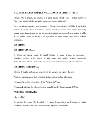 MANUAL DE CALIDAD TURÍSTICA PARA AGENCIAS DE VIAJES Y TURISMO
Entonces cabe la pregunta, los atractivos y la planta turística ofertada como Producto Turístico en
Puno, ¿están satisfaciendo las necesidades ydeseos de nuestros visitantes?
Con el propósito de responder a esta interrogante, el Proyecto “Mejoramiento de la Calidad de los Servicios
Turísticos de Dircetur Puno”, ha elaborado el presente manual, que contiene criterios mínimos de calidad y
pretende ser un documento guía para que las empresas turísticas se esmeren en elevar y gestionar la calidad
de sus servicios, hecho que incidirá en el mejoramiento de nuestra imagen como destino turístico
competitivo.
OBJETIVOS
OBJETIVO GENERAL:
El Objetivo del presente Manual de Calidad Turística, es orientar a todos los empresarios y
trabajadores vinculados a las Agencias de Viaje, sobre cómo establecer acciones estandarizadas
dentro del servicio ofrecido, tanto en los productos como enel servicio que sebrinda al turista.
OBJETIVOS ESPECÍFICOS:
Mejorar la calidad del servicio que ofrecen las Agencias de Viaje y Turismo
Posicionar nuestra empresa frente ala oferta de otras similares en base a la calidad.
Fortalecer la gestión empresarial de las Agencias deViajes.
Proveer dela información básica necesaria para eldesarrollo deuna Agencia deViaje.
ASPECTOS GENERALES
¿Qué es calidad?
De acuerdo a las Normas ISO, “la calidad es el conjunto de características que le confieren al producto
los atributos necesarios para satisfacer necesidades implícitas yexpresadas”
 