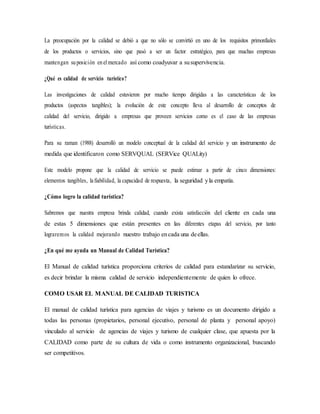 La preocupación por la calidad se debió a que no sólo se convirtió en uno de los requisitos primordiales
de los productos o servicios, sino que pasó a ser un factor estratégico, para que muchas empresas
mantengan suposición enelmercado así como coadyuvar a susupervivencia.
¿Qué es calidad de servicio turístico?
Las investigaciones de calidad estuvieron por mucho tiempo dirigidas a las características de los
productos (aspectos tangibles); la evolución de este concepto lleva al desarrollo de conceptos de
calidad del servicio, dirigido a empresas que proveen servicios como es el caso de las empresas
turísticas.
Para su raman (1988) desarrolló un modelo conceptual de la calidad del servicio y un instrumento de
medida que identificaron como SERVQUAL (SERVice QUALity)
Este modelo propone que la calidad de servicio se puede estimar a partir de cinco dimensiones:
elementos tangibles, lafiabilidad, la capacidad de respuesta, la seguridad yla empatía.
¿Cómo logro la calidad turística?
Sabremos que nuestra empresa brinda calidad, cuando exista satisfacción del cliente en cada una
de estas 5 dimensiones que están presentes en las diferentes etapas del servicio, por tanto
lograremos la calidad mejorando nuestro trabajo encada una deellas.
¿En qué me ayuda un Manual de Calidad Turística?
El Manual de calidad turística proporciona criterios de calidad para estandarizar su servicio,
es decir brindar la misma calidad de servicio independientemente de quien lo ofrece.
COMO USAR EL MANUAL DE CALIDAD TURISTICA
El manual de calidad turística para agencias de viajes y turismo es un documento dirigido a
todas las personas (propietarios, personal ejecutivo, personal de planta y personal apoyo)
vinculado al servicio de agencias de viajes y turismo de cualquier clase, que apuesta por la
CALIDAD como parte de su cultura de vida o como instrumento organizacional, buscando
ser competitivos.
 