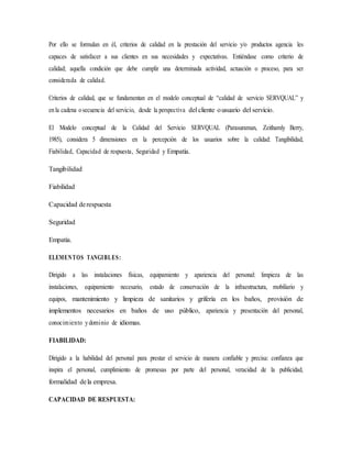 Por ello se formulan en él, criterios de calidad en la prestación del servicio y/o productos agencia les
capaces de satisfacer a sus clientes en sus necesidades y expectativas. Entiéndase como criterio de
calidad; aquella condición que debe cumplir una determinada actividad, actuación o proceso, para ser
considerada de calidad.
Criterios de calidad, que se fundamentan en el modelo conceptual de “calidad de servicio SERVQUAL” y
enla cadena osecuencia del servicio, desde la perspectiva del cliente ousuario del servicio.
El Modelo conceptual de la Calidad del Servicio SERVQUAL (Parasuraman, Zeithamly Berry,
1985), considera 5 dimensiones en la percepción de los usuarios sobre la calidad: Tangibilidad,
Fiabilidad, Capacidad de respuesta, Seguridad y Empatía.
Tangibilidad
Fiabilidad
Capacidad derespuesta
Seguridad
Empatía.
ELEMENTOS TANGIBLES:
Dirigido a las instalaciones físicas, equipamiento y apariencia del personal: limpieza de las
instalaciones, equipamiento necesario, estado de conservación de la infraestructura, mobiliario y
equipos, mantenimiento y limpieza de sanitarios y grifería en los baños, provisión de
implementos necesarios en baños de uso público, apariencia y presentación del personal,
conocimiento ydominio de idiomas.
FIABILIDAD:
Dirigido a la habilidad del personal para prestar el servicio de manera confiable y precisa: confianza que
inspira el personal, cumplimiento de promesas por parte del personal, veracidad de la publicidad,
formalidad dela empresa.
CAPACIDAD DE RESPUESTA:
 