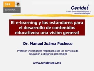 El e-learning y los estándares para el desarrollo de contenidos educativos: una visión general Dr. Manuel Juárez Pacheco Profesor-Investigador responsable de los servicios de educación a distancia del cenidet www.cenidet.edu.mx 