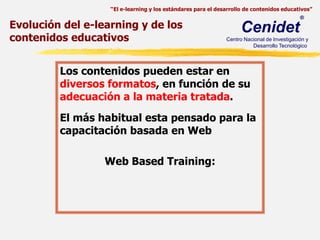 Evolución del e-learning y de los contenidos educativosLos contenidos pueden estar en diversos formatos, en función de su adecuación a la materia tratada. El más habitual esta pensado para la capacitación basada en Web Web Based Training:
