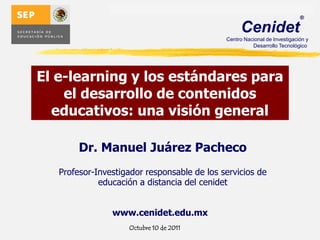 El e-learning y los estándares para el desarrollo de contenidos educativos: una visión general Dr. Manuel Juárez Pacheco Profesor-Investigador responsable de los servicios de educación a distancia del cenidet www.cenidet.edu.mx Octubre 10 de 2011 