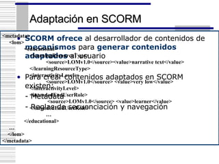 Adaptación en SCORM SCORM   ofrece  al desarrollador de contenidos de  mecanismos  para  generar contenidos adaptados  al usuario Para crear contenidos adaptados en SCORM existen: - Metadata - Reglas de secuenciación y navegación <metadata> <lom>  <educational>   <learningResourceType> <source>LOMv1.0</source><value>narrative text</value>   </learningResourceType>   <interactivityLevel> <source>LOMv1.0</source> <value>very low</value>    </interactivityLevel>   <intendedEndUserRole>   <source>LOMv1.0</source> <value>learner</value>   </intendedEndUserRole>    … </educational> … </lom> </metadata> 