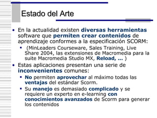 Estado del Arte En la actualidad existen  diversas herramientas  software que  permiten crear contenidos  de aprendizaje conformes a la especificación SCORM: ( MinLeaders Courseware, Sales Training, Live Share 2004, las extensiones de Macromedia para la suite Macromedia Studio MX,  Reload, ...  ) Estas aplicaciones presentan una serie de  inconvenientes  comunes: No  permiten  aprovechar  al máximo todas las  ventajas  del estándar Scorm. Su  manejo  es demasiado  complicado  y se requiere un experto en e-learning  con conocimientos avanzados  de Scorm para generar los contenidos   