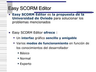Easy SCORM Editor Easy SCORM Editor  es  la propuesta de la Universidad de Oviedo  para solucionar los problemas mencionados Easy SCORM Editor  ofrece  : Un  interfaz  gráfico  sencillo y amigable Varios  modos de funcionamiento  en función de los conocimientos del desarrollador Básico Normal  Experto 