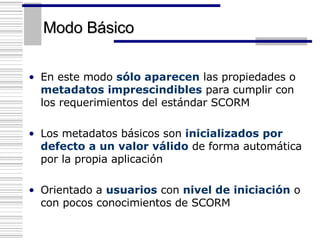 Modo Básico En este modo  sólo aparecen  las propiedades o  metadatos imprescindibles  para cumplir con los requerimientos del estándar SCORM Los metadatos básicos son  inicializados por defecto a un valor válido  de forma automática por la propia aplicación Orientado a  usuarios  con  nivel de iniciación  o con pocos conocimientos de SCORM 