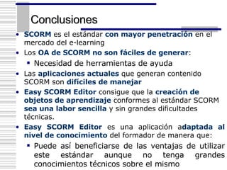 Conclusiones SCORM  es el estándar  con mayor penetración  en el mercado del e-learning Los  OA de SCORM no son fáciles de generar : Necesidad de herramientas de ayuda Las  aplicaciones actuales  que generan contenido SCORM son  difíciles de manejar  Easy SCORM Editor  consigue que la  creación de objetos de aprendizaje  conformes al estándar SCORM  sea una labor sencilla  y sin grandes dificultades técnicas. Easy SCORM Editor  es una aplicación a daptada al nivel de conocimiento  del formador de manera que: Puede así beneficiarse de las ventajas de utilizar este estándar aunque no tenga grandes conocimientos técnicos sobre el mismo 