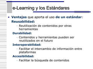 e-Learning y los Estándares Ventajas  que aporta el uso  de un estándar : Reusabilidad: Reutilización de contenidos por otras herramientas Durabilidad: Contenidos y herramientas pueden ser reutilizados en el futuro Interoperabilidad: Facilitar el intercambio de información entre plataformas Accesibilidad: Facilitar la búsqueda de contenidos 