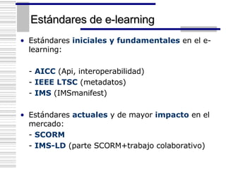 Estándares de e-learning Estándares  iniciales y fundamentales  en el e-learning: -  AICC  (Api, interoperabilidad) -  IEEE LTSC  (metadatos) -  IMS  (IMSmanifest)  Estándares  actuales  y de mayor  impacto  en el mercado: -  SCORM   -  IMS-LD  (parte SCORM+trabajo colaborativo) 